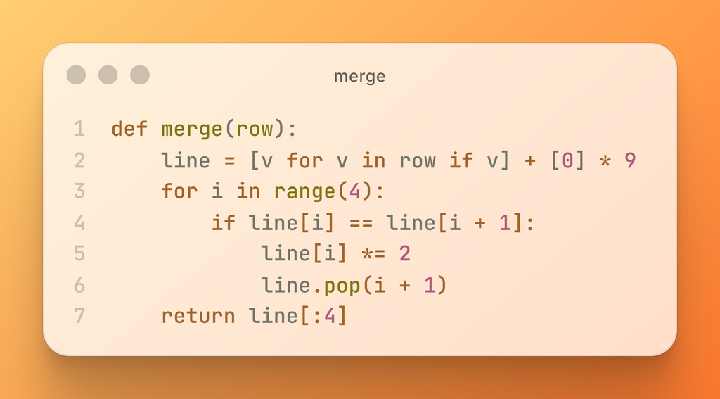 def merge(row):     line = [v for v in row if v] + [0] * 9     for i in range(4):         if line[i] == line[i + 1]:             line[i] *= 2             line.pop(i + 1)     return line[:4]